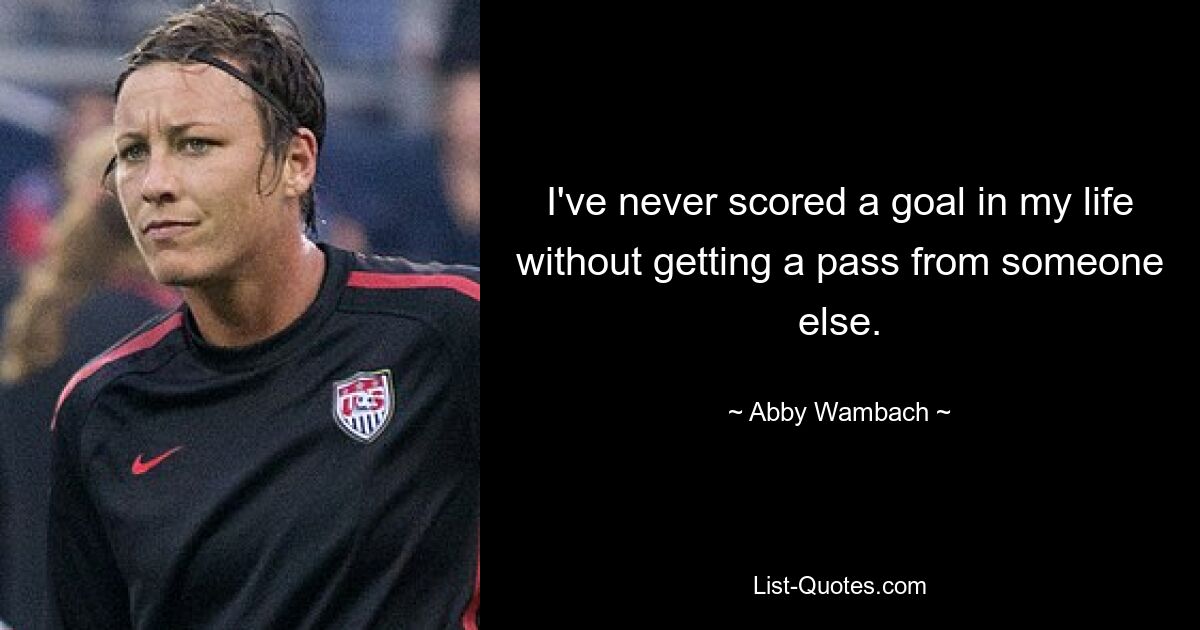 I've never scored a goal in my life without getting a pass from someone else. — © Abby Wambach