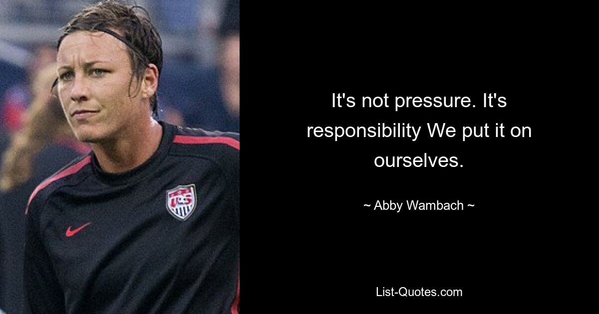 It's not pressure. It's responsibility We put it on ourselves. — © Abby Wambach