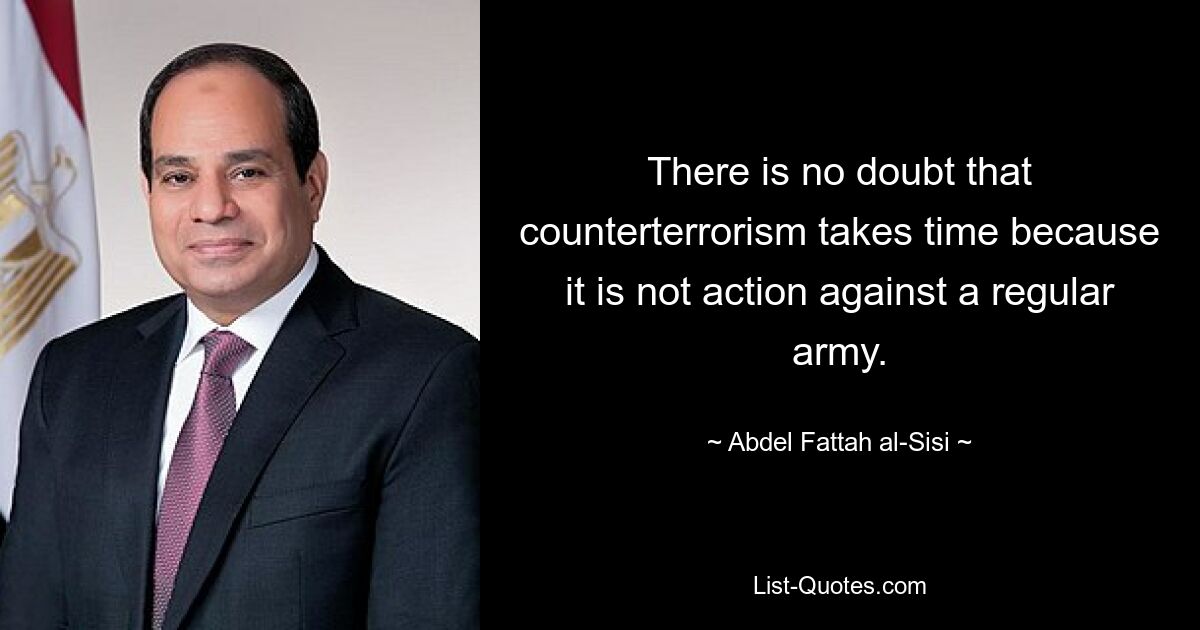 There is no doubt that counterterrorism takes time because it is not action against a regular army. — © Abdel Fattah al-Sisi