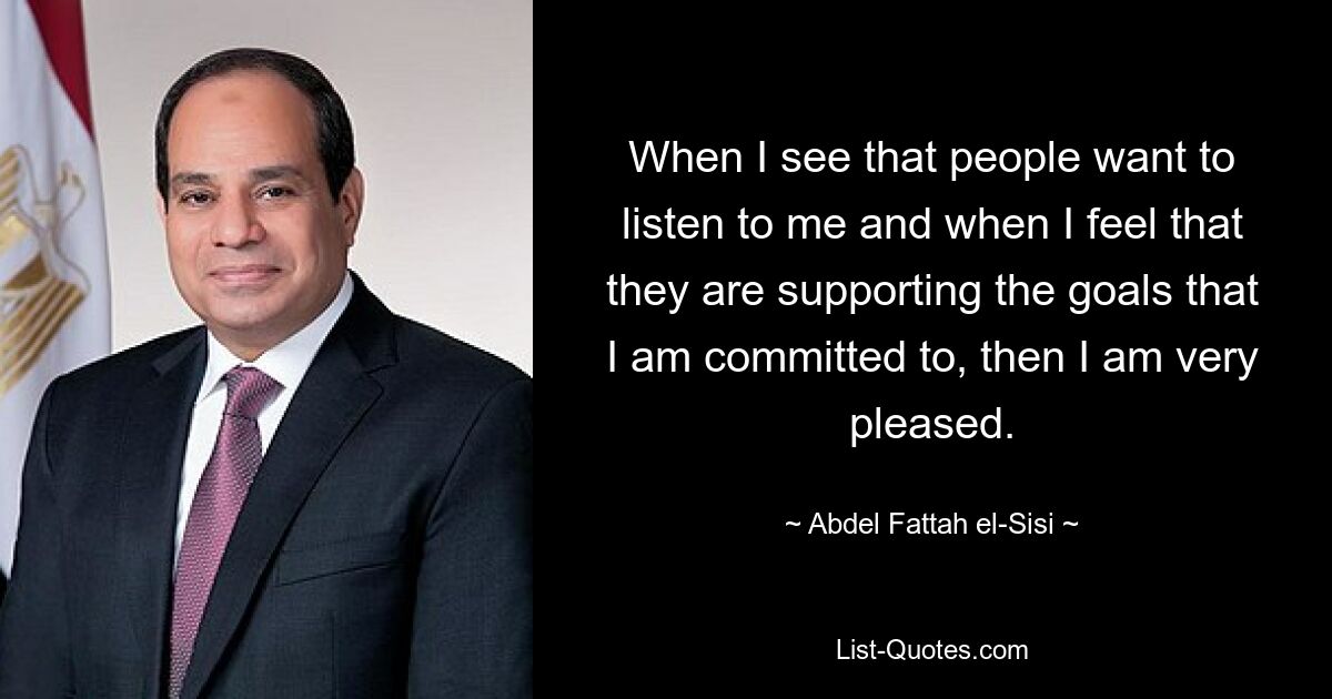 When I see that people want to listen to me and when I feel that they are supporting the goals that I am committed to, then I am very pleased. — © Abdel Fattah el-Sisi