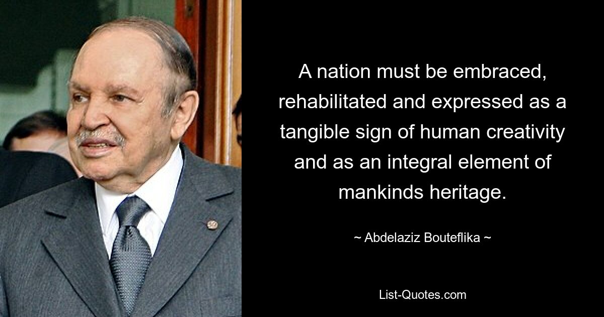 A nation must be embraced, rehabilitated and expressed as a tangible sign of human creativity and as an integral element of mankinds heritage. — © Abdelaziz Bouteflika