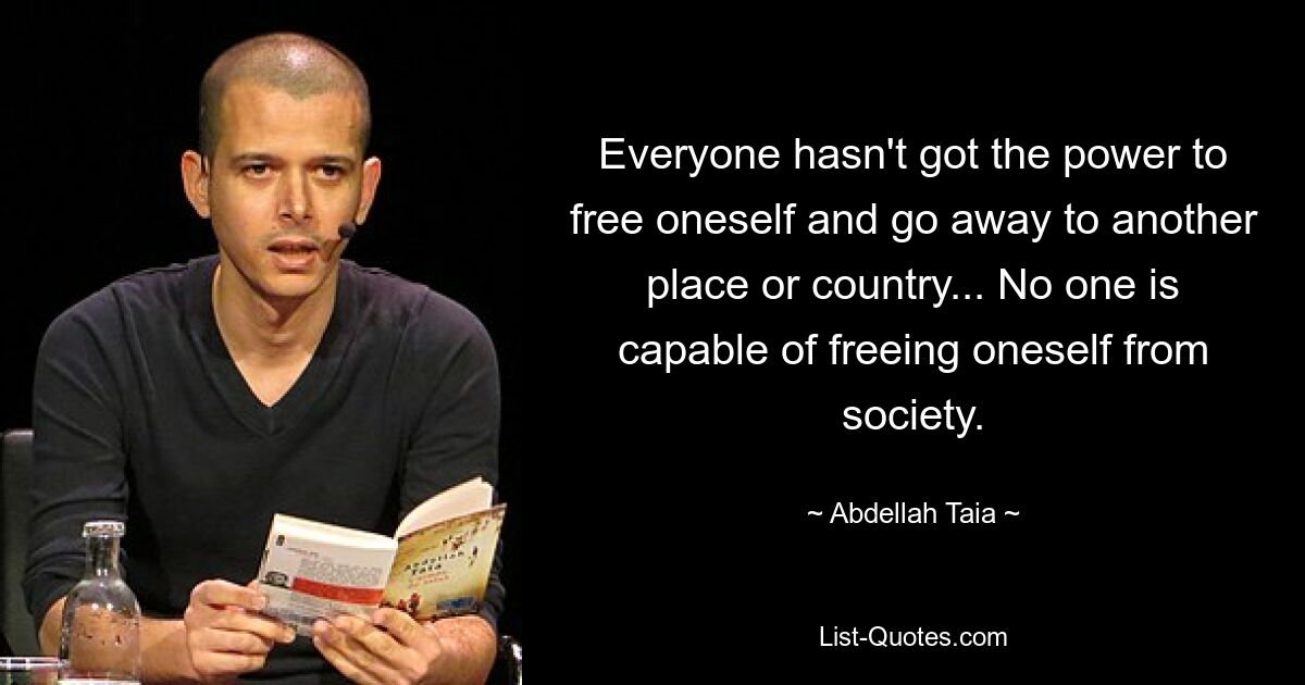 Everyone hasn't got the power to free oneself and go away to another place or country... No one is capable of freeing oneself from society. — © Abdellah Taia