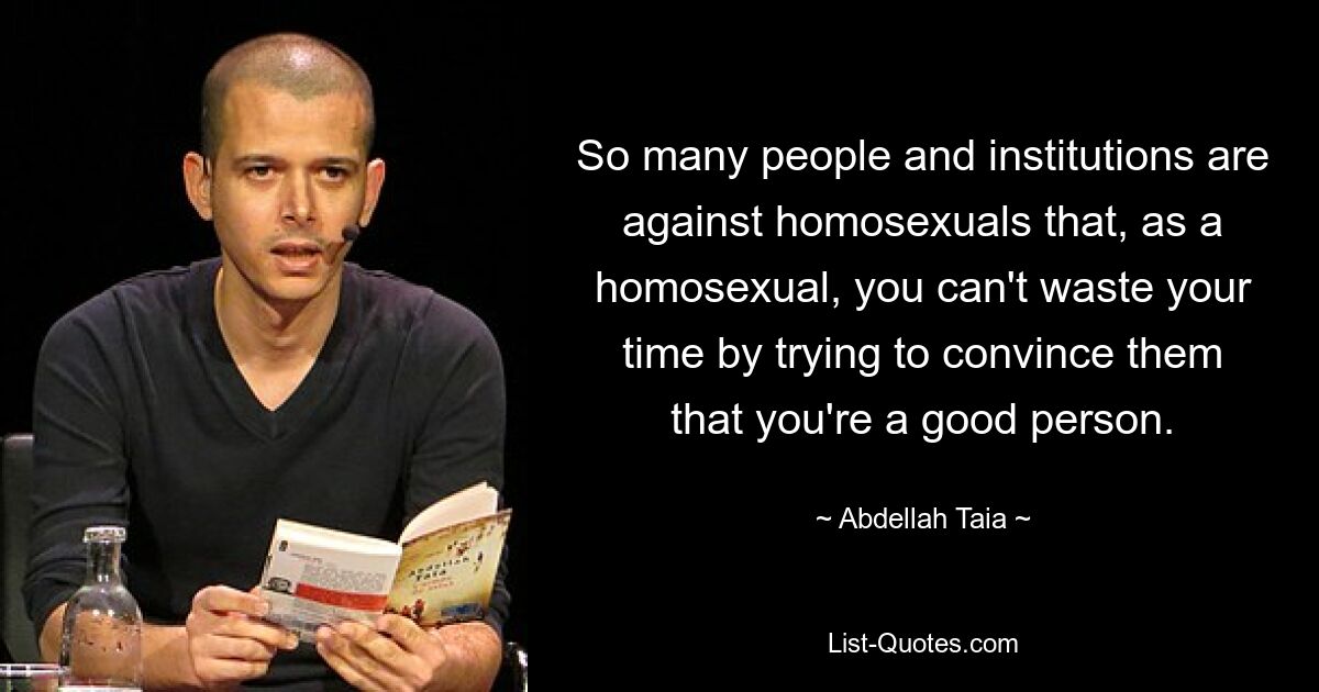 So many people and institutions are against homosexuals that, as a homosexual, you can't waste your time by trying to convince them that you're a good person. — © Abdellah Taia