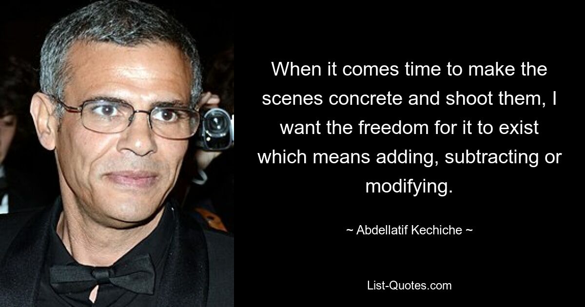 When it comes time to make the scenes concrete and shoot them, I want the freedom for it to exist which means adding, subtracting or modifying. — © Abdellatif Kechiche