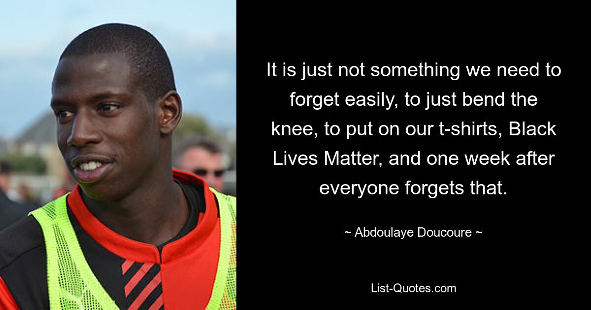 It is just not something we need to forget easily, to just bend the knee, to put on our t-shirts, Black Lives Matter, and one week after everyone forgets that. — © Abdoulaye Doucoure