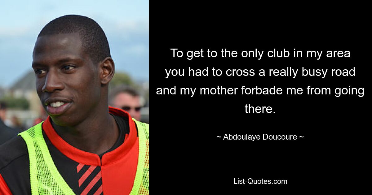 To get to the only club in my area you had to cross a really busy road and my mother forbade me from going there. — © Abdoulaye Doucoure