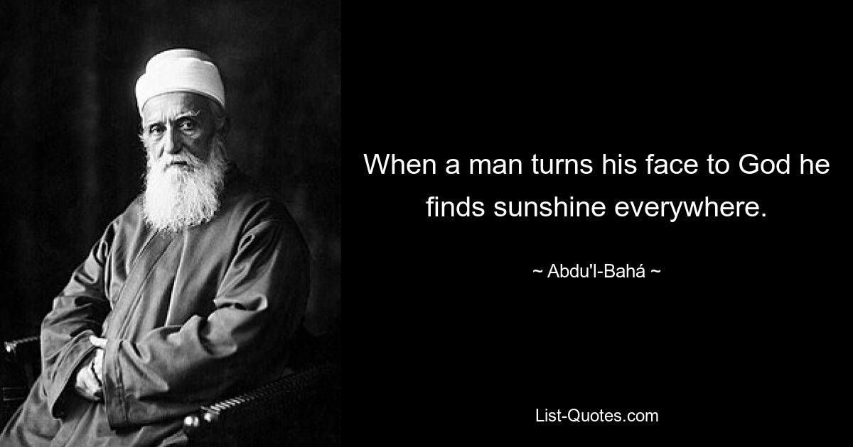 When a man turns his face to God he finds sunshine everywhere. — © Abdu'l-Bahá