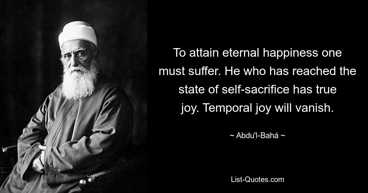 To attain eternal happiness one must suffer. He who has reached the state of self-sacrifice has true joy. Temporal joy will vanish. — © Abdu'l-Bahá