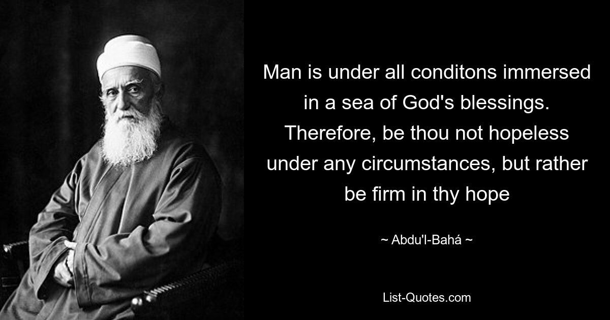 Man is under all conditons immersed in a sea of God's blessings. Therefore, be thou not hopeless under any circumstances, but rather be firm in thy hope — © Abdu'l-Bahá