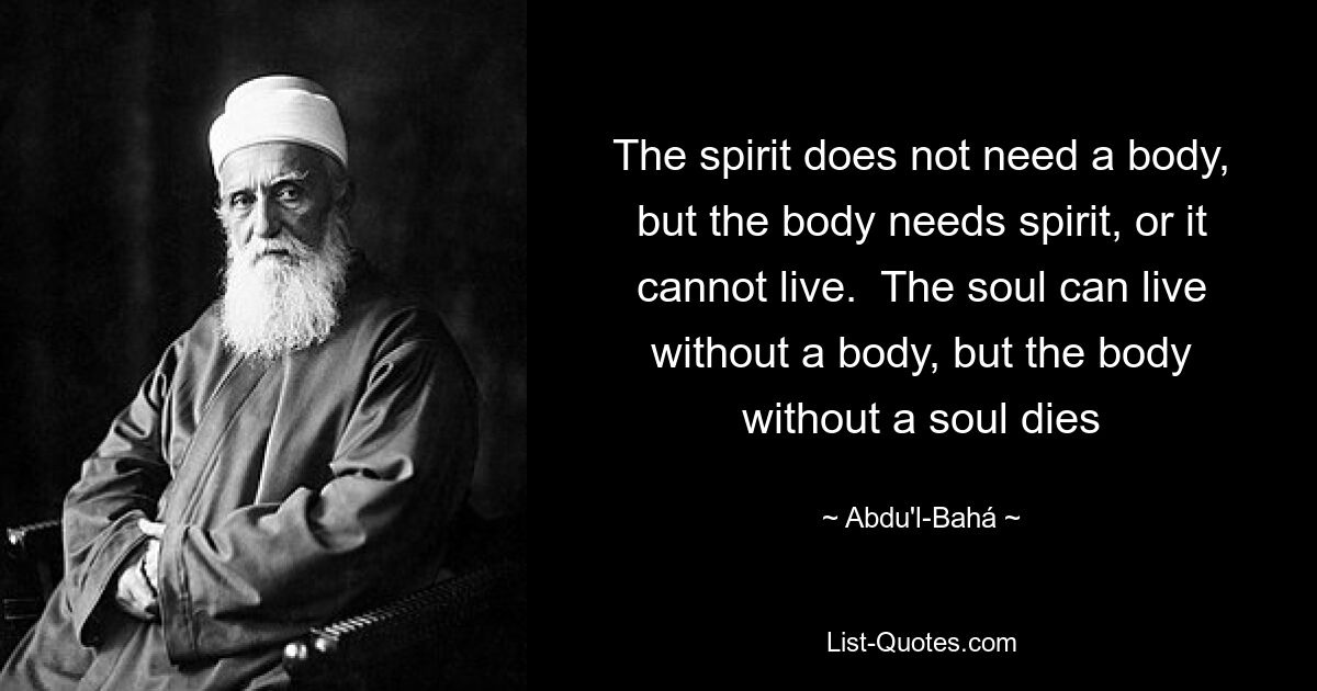 The spirit does not need a body, but the body needs spirit, or it cannot live.  The soul can live without a body, but the body without a soul dies — © Abdu'l-Bahá