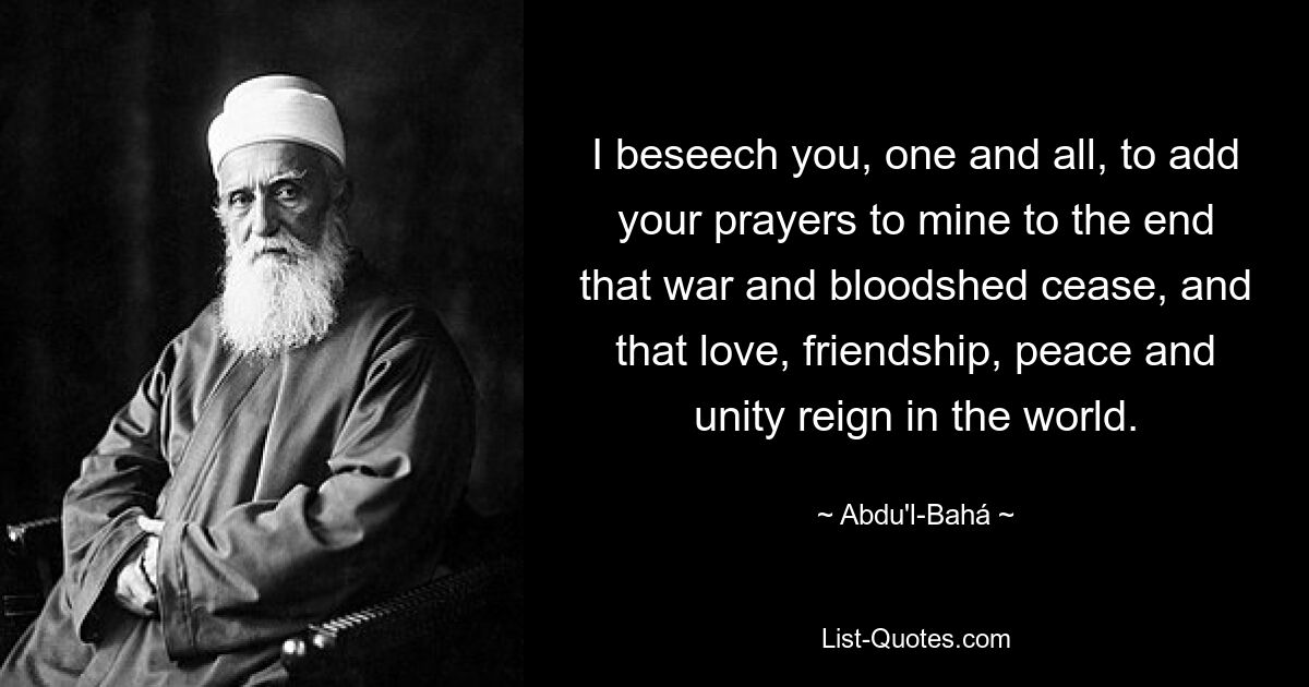 I beseech you, one and all, to add your prayers to mine to the end that war and bloodshed cease, and that love, friendship, peace and unity reign in the world. — © Abdu'l-Bahá