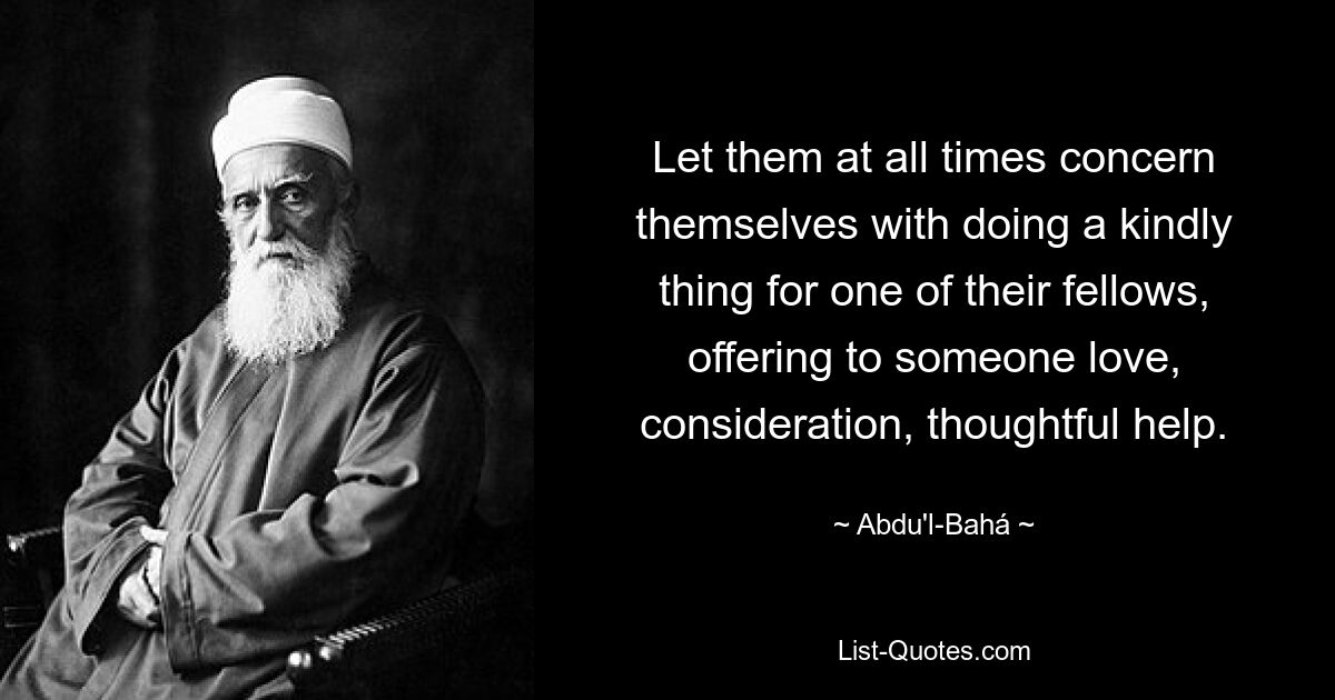 Let them at all times concern themselves with doing a kindly thing for one of their fellows, offering to someone love, consideration, thoughtful help. — © Abdu'l-Bahá