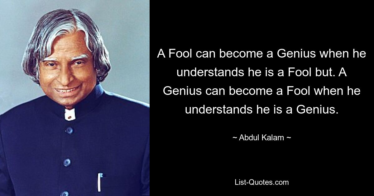 A Fool can become a Genius when he understands he is a Fool but. A Genius can become a Fool when he understands he is a Genius. — © Abdul Kalam