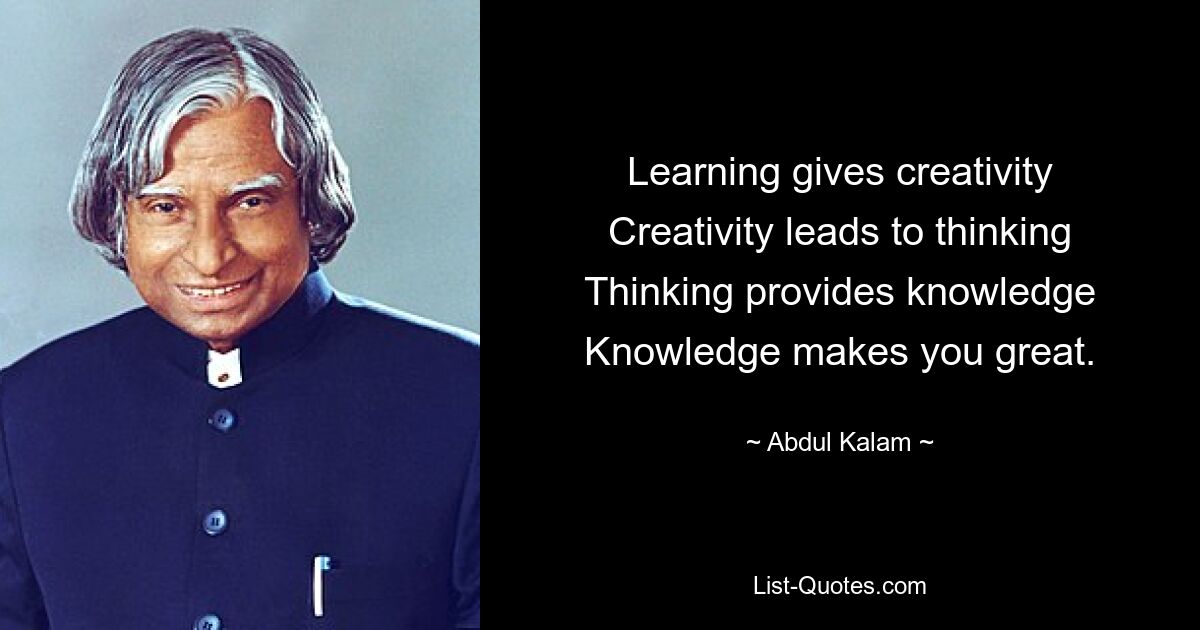 Learning gives creativity Creativity leads to thinking Thinking provides knowledge Knowledge makes you great. — © Abdul Kalam