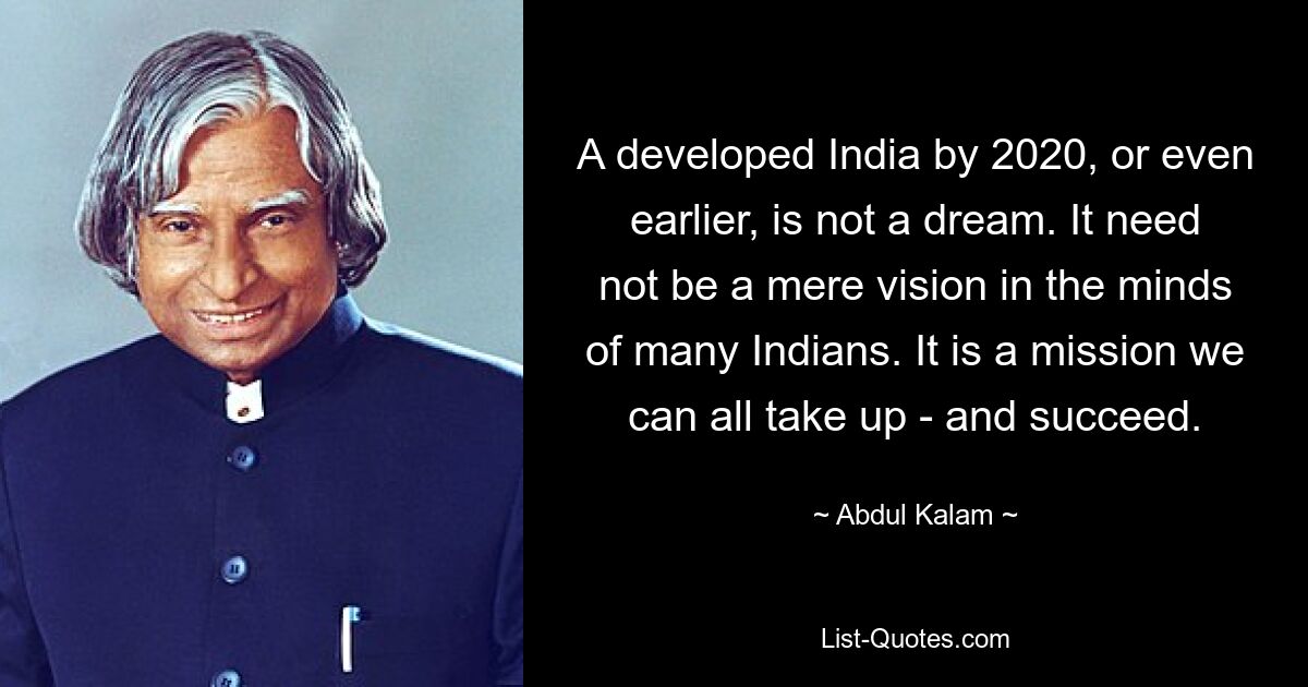 A developed India by 2020, or even earlier, is not a dream. It need not be a mere vision in the minds of many Indians. It is a mission we can all take up - and succeed. — © Abdul Kalam