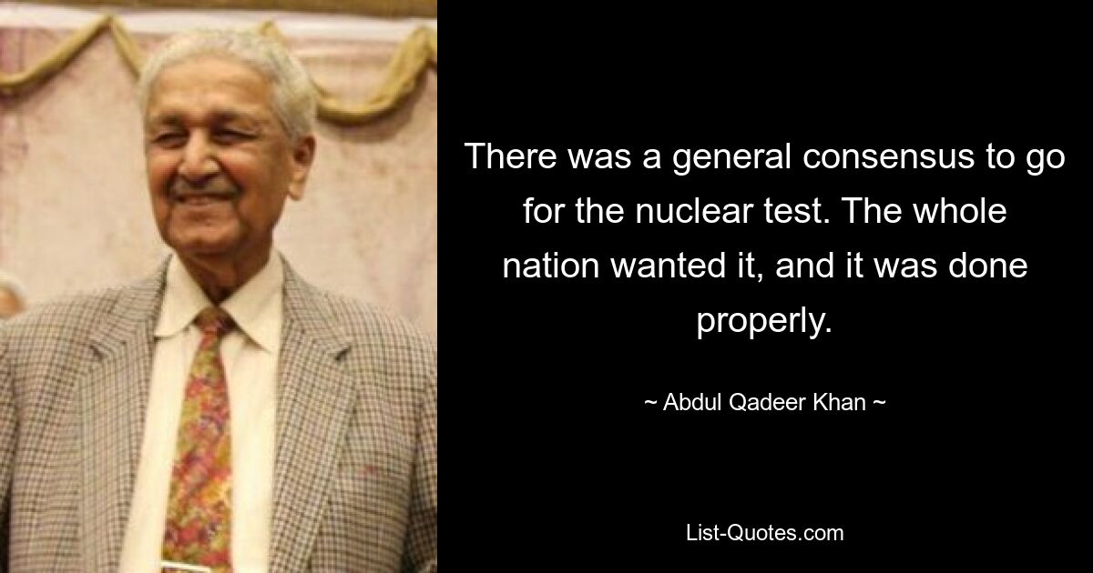 There was a general consensus to go for the nuclear test. The whole nation wanted it, and it was done properly. — © Abdul Qadeer Khan