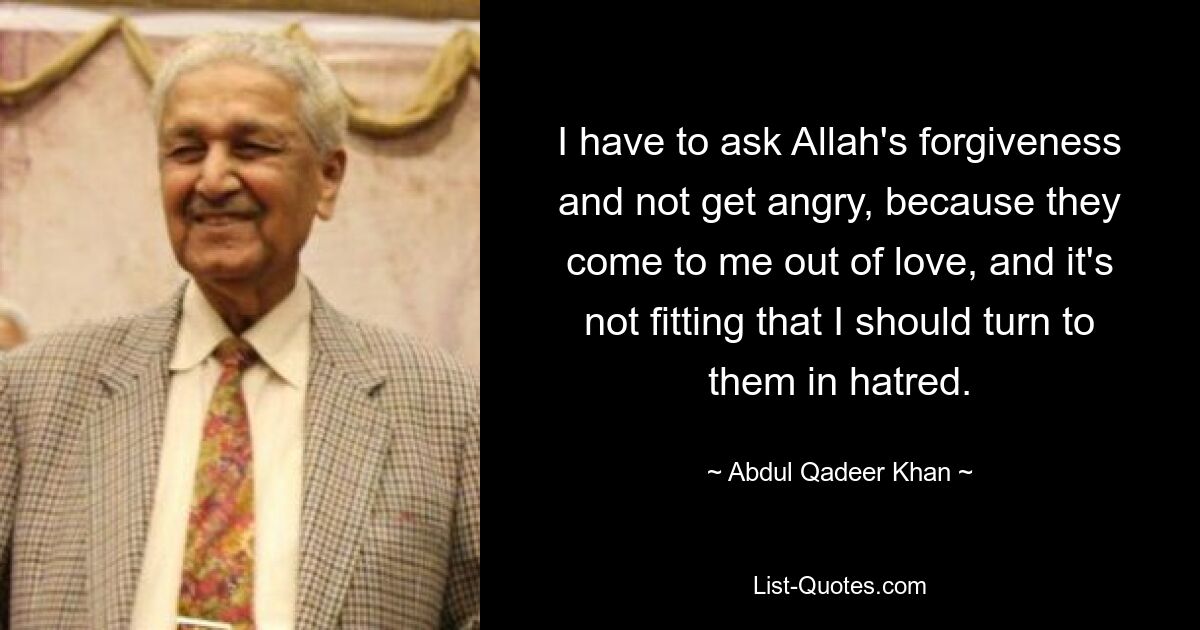 I have to ask Allah's forgiveness and not get angry, because they come to me out of love, and it's not fitting that I should turn to them in hatred. — © Abdul Qadeer Khan