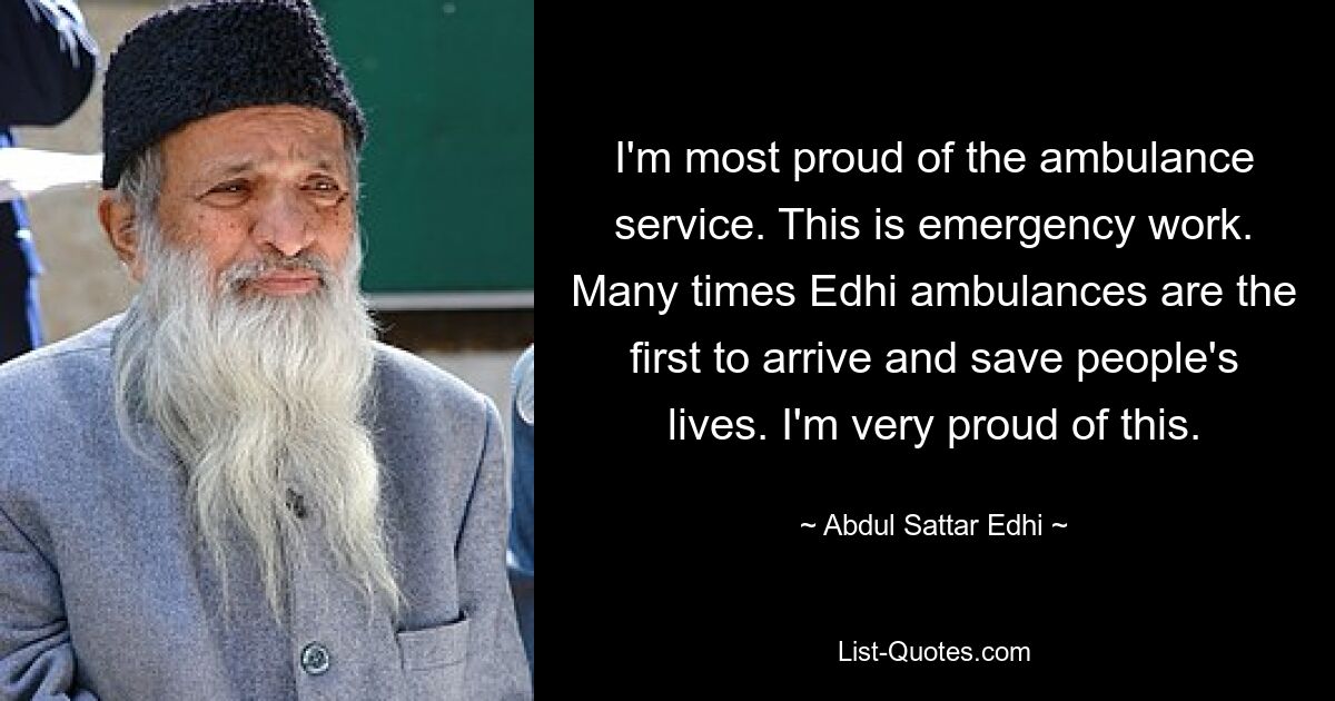 I'm most proud of the ambulance service. This is emergency work. Many times Edhi ambulances are the first to arrive and save people's lives. I'm very proud of this. — © Abdul Sattar Edhi