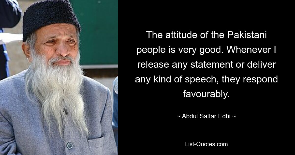 The attitude of the Pakistani people is very good. Whenever I release any statement or deliver any kind of speech, they respond favourably. — © Abdul Sattar Edhi