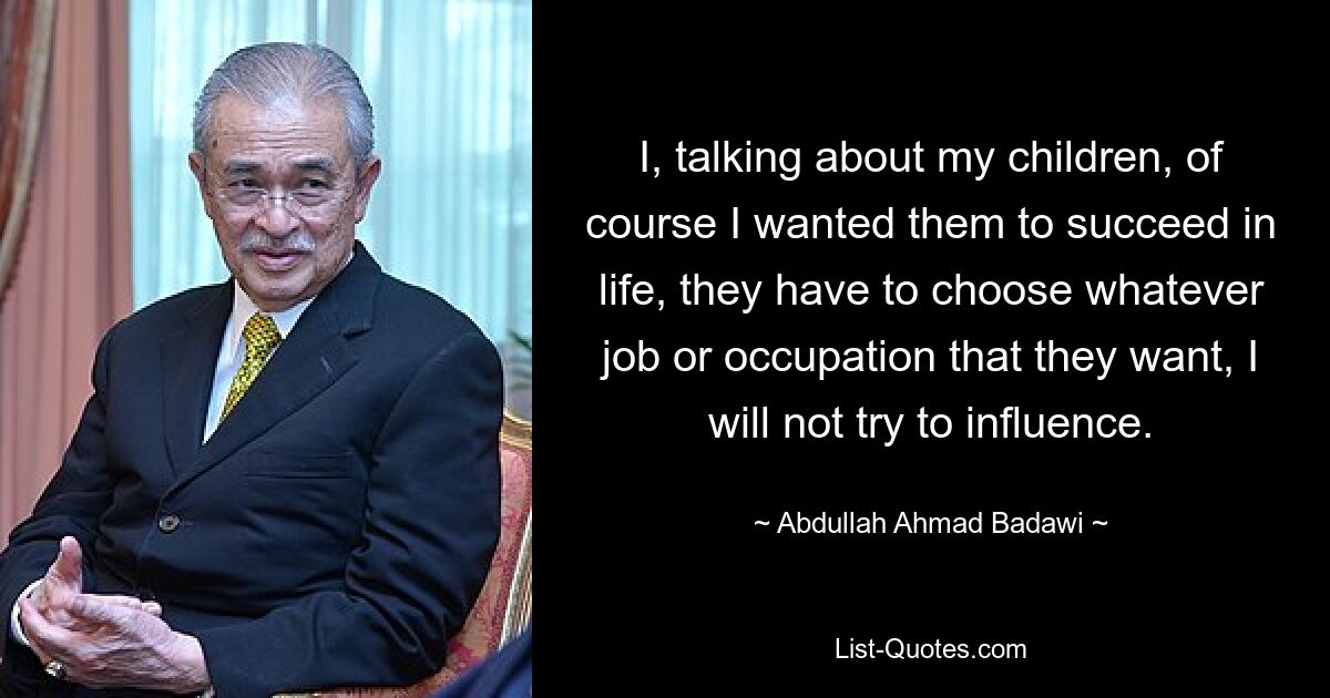 I, talking about my children, of course I wanted them to succeed in life, they have to choose whatever job or occupation that they want, I will not try to influence. — © Abdullah Ahmad Badawi