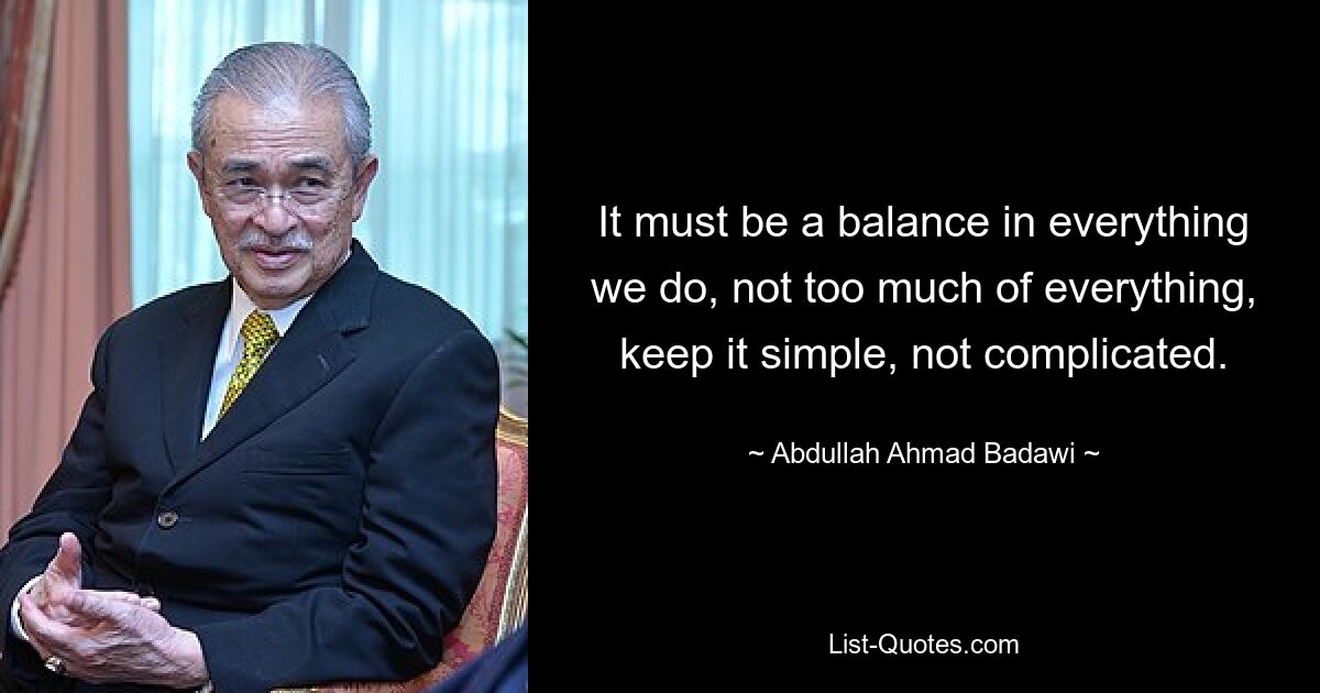 It must be a balance in everything we do, not too much of everything, keep it simple, not complicated. — © Abdullah Ahmad Badawi