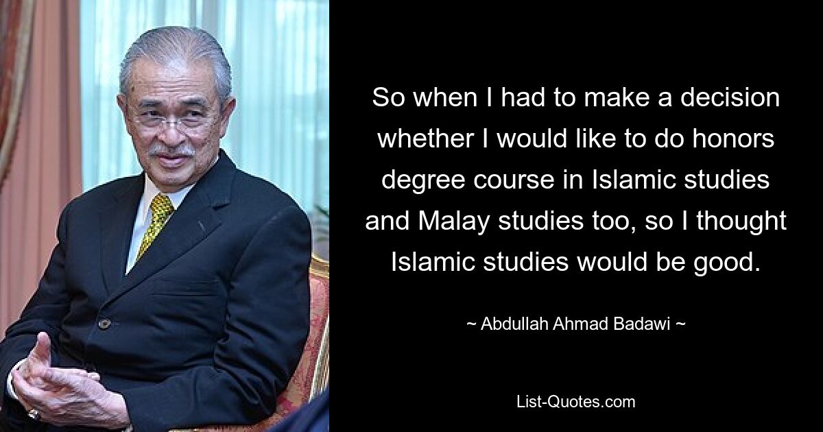 So when I had to make a decision whether I would like to do honors degree course in Islamic studies and Malay studies too, so I thought Islamic studies would be good. — © Abdullah Ahmad Badawi