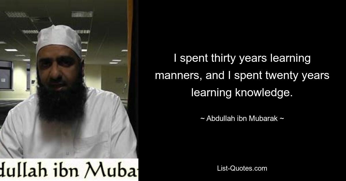 I spent thirty years learning manners, and I spent twenty years learning knowledge. — © Abdullah ibn Mubarak