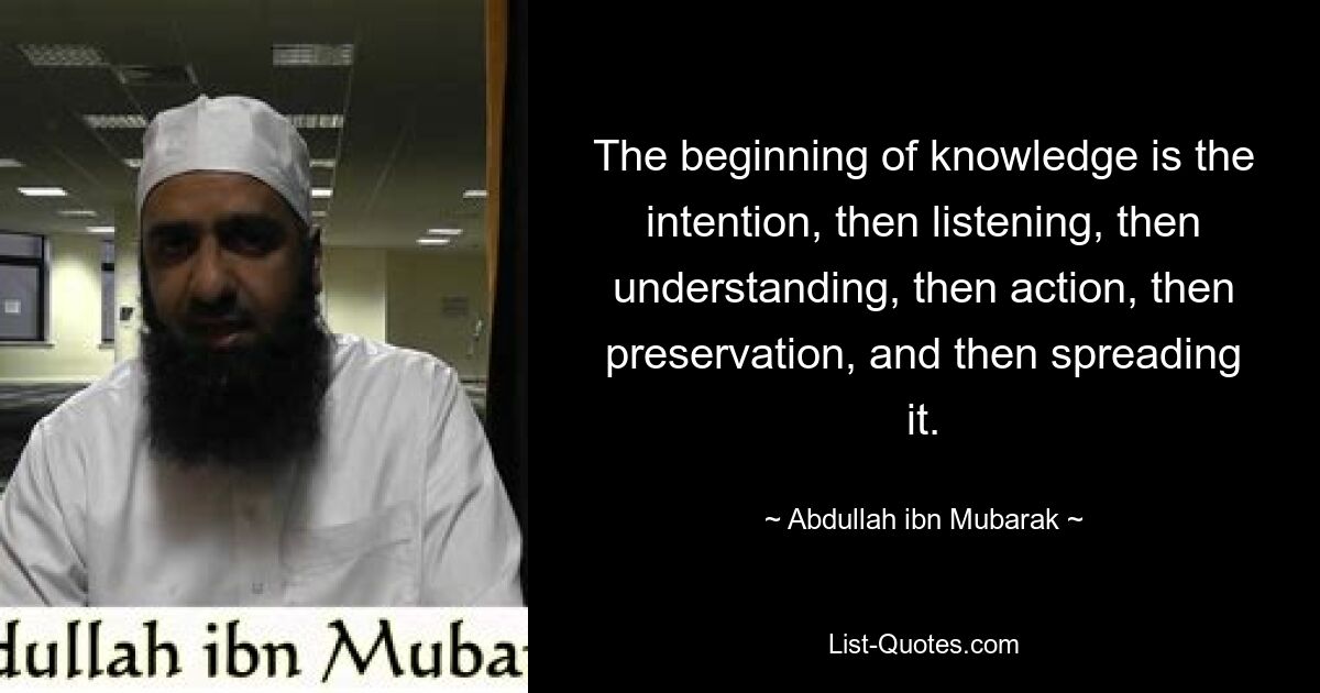 The beginning of knowledge is the intention, then listening, then understanding, then action, then preservation, and then spreading it. — © Abdullah ibn Mubarak