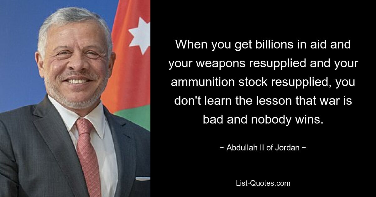 When you get billions in aid and your weapons resupplied and your ammunition stock resupplied, you don't learn the lesson that war is bad and nobody wins. — © Abdullah II of Jordan