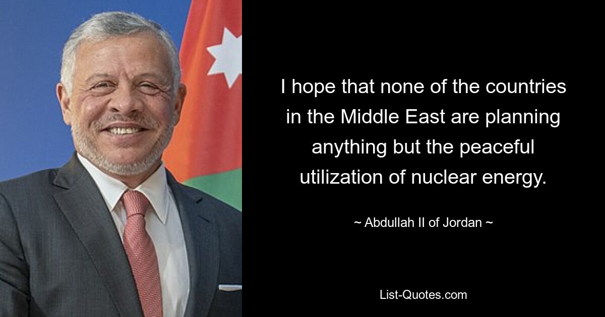 I hope that none of the countries in the Middle East are planning anything but the peaceful utilization of nuclear energy. — © Abdullah II of Jordan