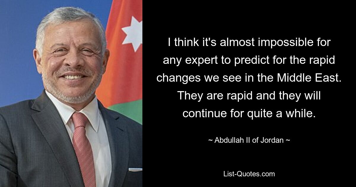 I think it's almost impossible for any expert to predict for the rapid changes we see in the Middle East. They are rapid and they will continue for quite a while. — © Abdullah II of Jordan