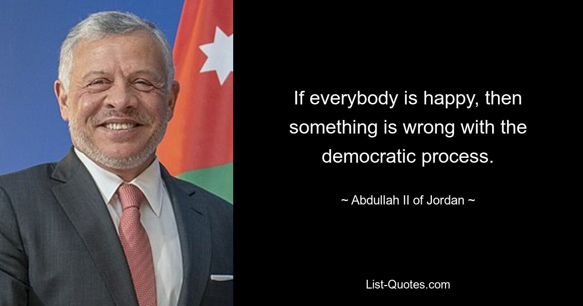 If everybody is happy, then something is wrong with the democratic process. — © Abdullah II of Jordan