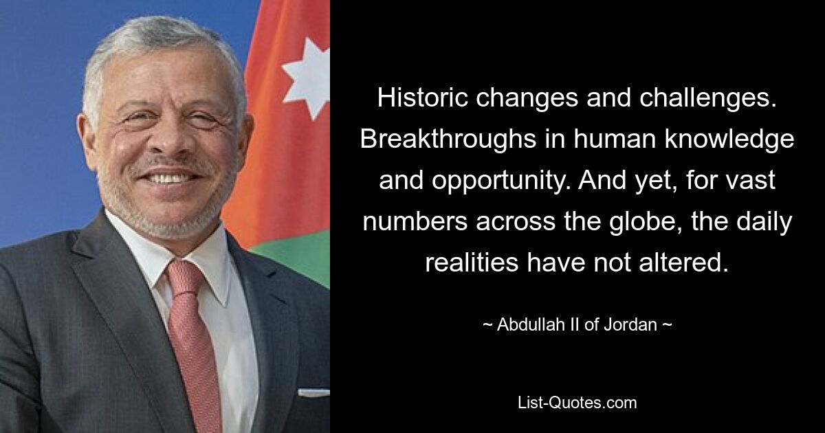 Historic changes and challenges. Breakthroughs in human knowledge and opportunity. And yet, for vast numbers across the globe, the daily realities have not altered. — © Abdullah II of Jordan