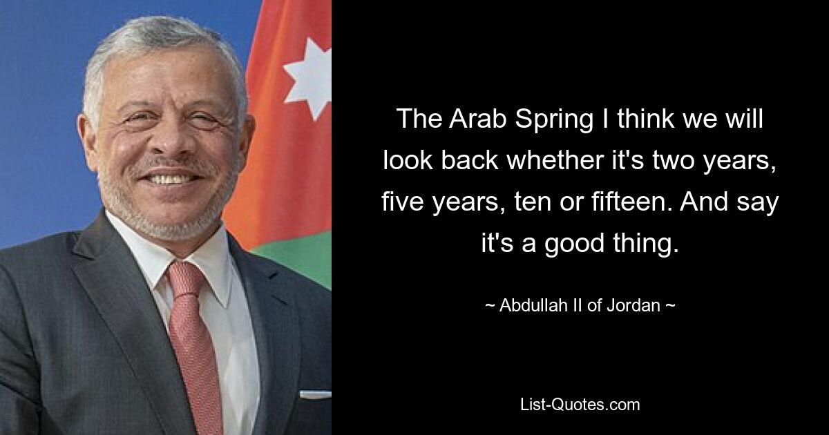 The Arab Spring I think we will look back whether it's two years, five years, ten or fifteen. And say it's a good thing. — © Abdullah II of Jordan