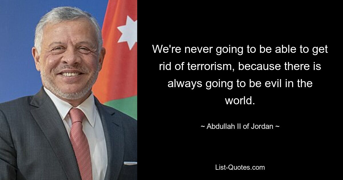 We're never going to be able to get rid of terrorism, because there is always going to be evil in the world. — © Abdullah II of Jordan