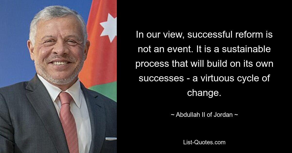 In our view, successful reform is not an event. It is a sustainable process that will build on its own successes - a virtuous cycle of change. — © Abdullah II of Jordan