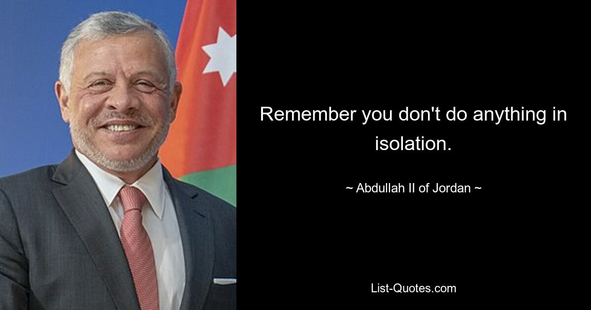 Remember you don't do anything in isolation. — © Abdullah II of Jordan