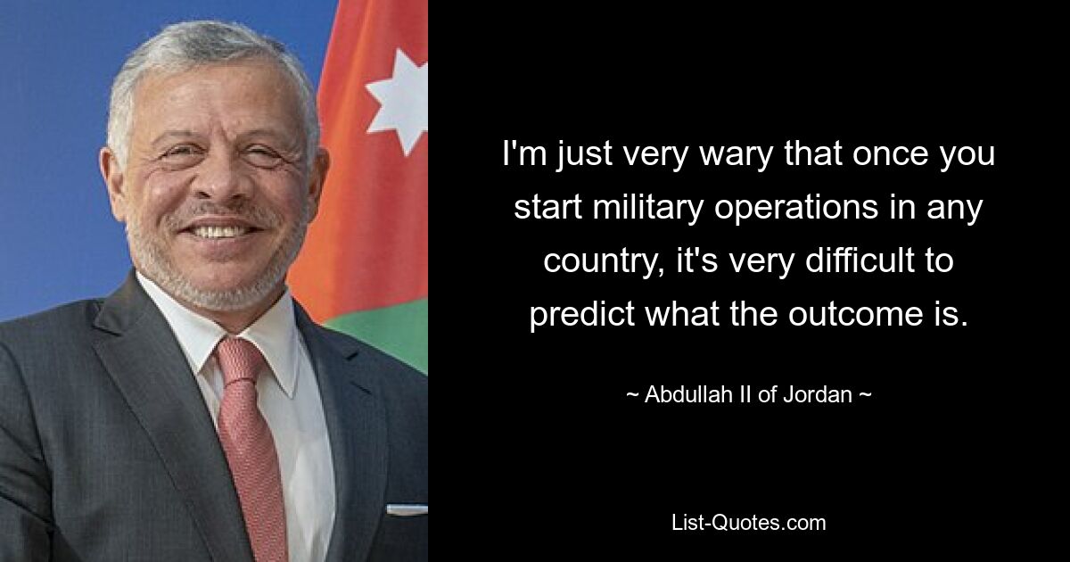 I'm just very wary that once you start military operations in any country, it's very difficult to predict what the outcome is. — © Abdullah II of Jordan