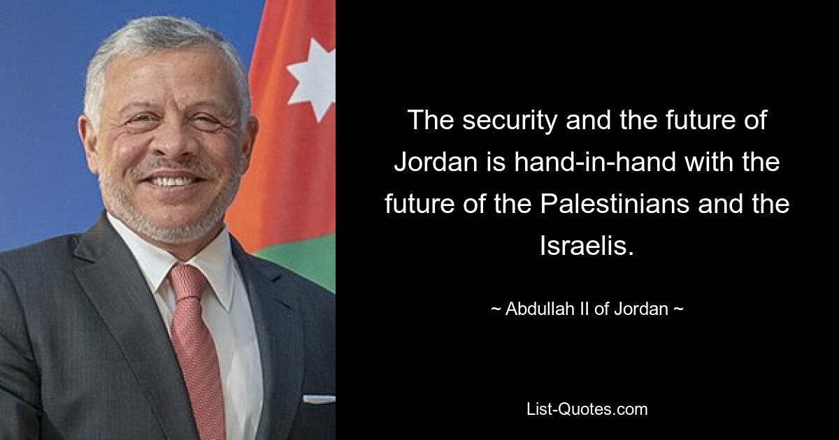 The security and the future of Jordan is hand-in-hand with the future of the Palestinians and the Israelis. — © Abdullah II of Jordan