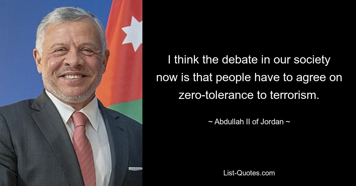 I think the debate in our society now is that people have to agree on zero-tolerance to terrorism. — © Abdullah II of Jordan