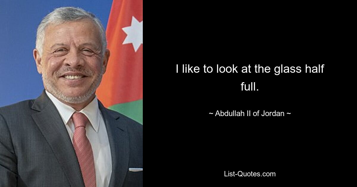 I like to look at the glass half full. — © Abdullah II of Jordan