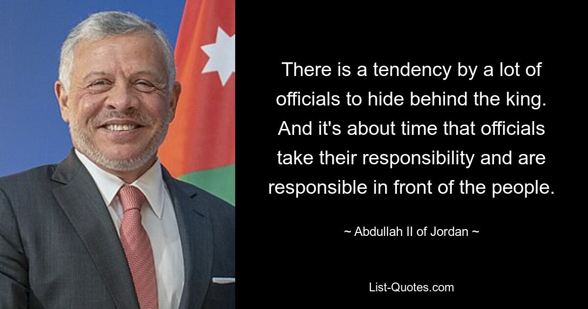 There is a tendency by a lot of officials to hide behind the king. And it's about time that officials take their responsibility and are responsible in front of the people. — © Abdullah II of Jordan