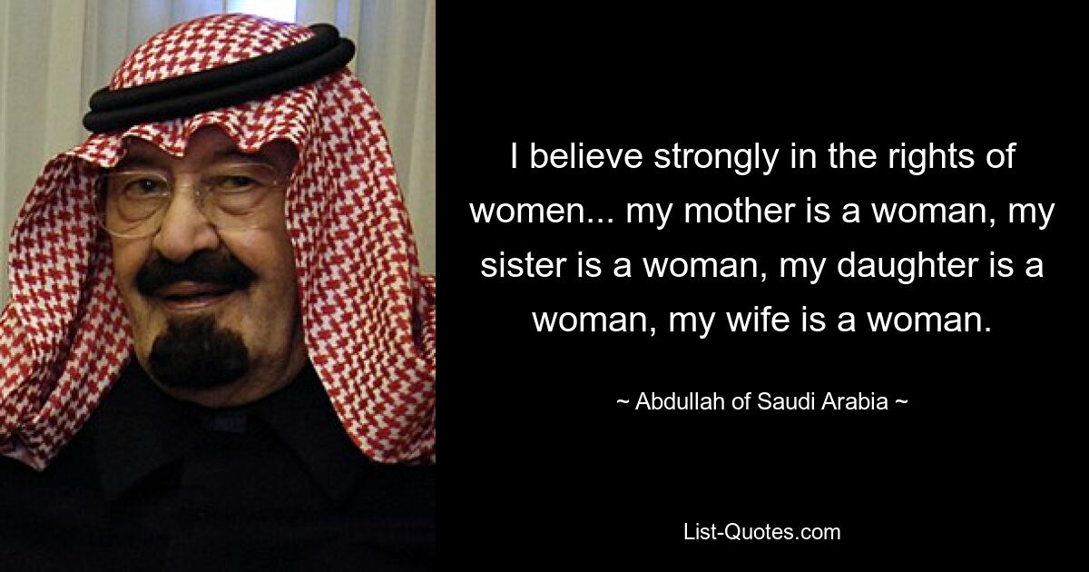 I believe strongly in the rights of women... my mother is a woman, my sister is a woman, my daughter is a woman, my wife is a woman. — © Abdullah of Saudi Arabia