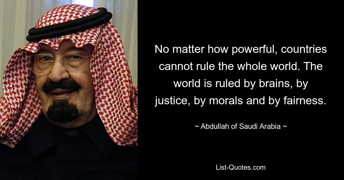 No matter how powerful, countries cannot rule the whole world. The world is ruled by brains, by justice, by morals and by fairness. — © Abdullah of Saudi Arabia