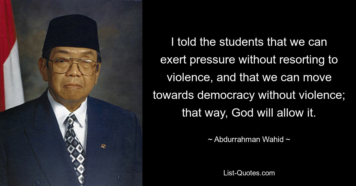 I told the students that we can exert pressure without resorting to violence, and that we can move towards democracy without violence; that way, God will allow it. — © Abdurrahman Wahid