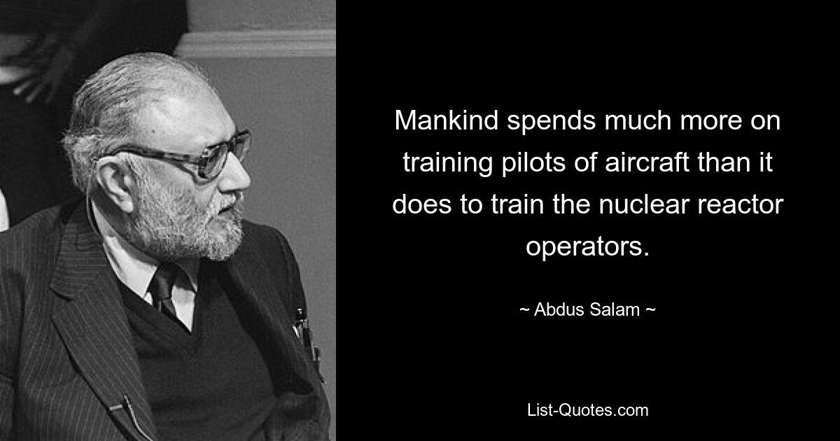 Mankind spends much more on training pilots of aircraft than it does to train the nuclear reactor operators. — © Abdus Salam