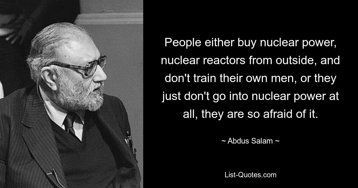 People either buy nuclear power, nuclear reactors from outside, and don't train their own men, or they just don't go into nuclear power at all, they are so afraid of it. — © Abdus Salam