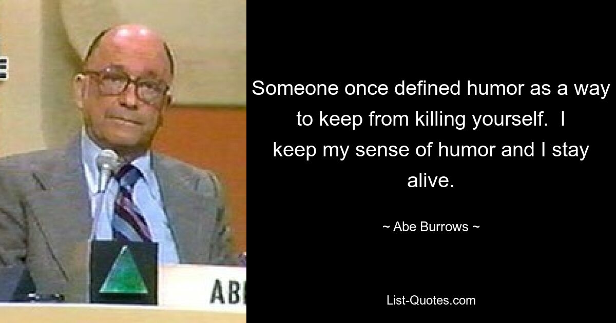 Someone once defined humor as a way to keep from killing yourself.  I keep my sense of humor and I stay alive. — © Abe Burrows