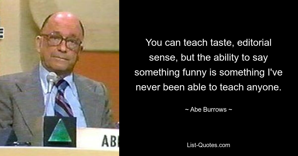 You can teach taste, editorial sense, but the ability to say something funny is something I've never been able to teach anyone. — © Abe Burrows