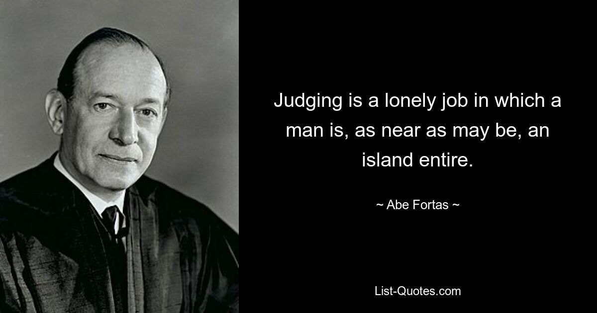 Judging is a lonely job in which a man is, as near as may be, an island entire. — © Abe Fortas